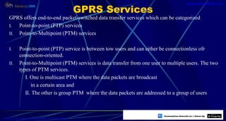 GPRS Services
GPRS offers end-to-end packet-switched data transfer services which can be categorized
I. Point-to-point (PTP) services
II. Point-to-Multipoint (PTM) services
I. Point-to-point (PTP) service is between tow users and can either be connectionless ofr
connection-oriented.
II. Point-to-Multipoint (PTM) services is data transfer from one user to multiple users. The two
types of PTM services.
I. One is multicast PTM where the data packets are broadcast
in a certain area and
II. The other is group PTM where the data packets are addressed to a group of users
45
https://play.google.com/store/apps/details?id=com.sss.edubuzz360
www.edubuzz360.com
 