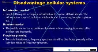 Disadvantage cellular systems
Infrastructure needed
• Small cells require a complex infrastructure to connect all base station. The
infrastructure required includes switches for call forwarding, location registers
etc.
Handover needed
• The mobile station has to perform a handover when changing from one cell to
another very frequently.
Frequency planning
• To avoid interference, frequency spectrum should be distributed properly with a
very less range of frequency spectrum.
5
https://play.google.com/store/apps/details?id=com.sss.edubuzz360
www.edubuzz360.com
 