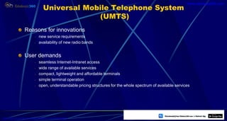 Universal Mobile Telephone System
(UMTS)
Reasons for innovations
- new service requirements
- availability of new radio bands
User demands
- seamless Internet-Intranet access
- wide range of available services
- compact, lightweight and affordable terminals
- simple terminal operation
- open, understandable pricing structures for the whole spectrum of available services
51
https://play.google.com/store/apps/details?id=com.sss.edubuzz360
www.edubuzz360.com
 