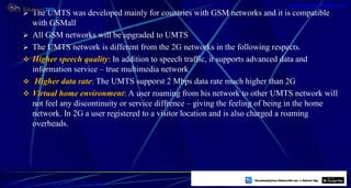  The UMTS was developed mainly for countries with GSM networks and it is compatible
with GSMall
 All GSM networks will be upgraded to UMTS
 The UMTS network is different from the 2G networks in the following respects.
 Higher speech quality: In addition to speech traffic, it supports advanced data and
information service – true multimedia network
 Higher data rate: The UMTS supporst 2 Mbps data rate much higher than 2G
 Virtual home environment: A user roaming from his network to other UMTS network will
not feel any discontinuity or service diffrence – giving the feeling of being in the home
network. In 2G a user registered to a visitor location and is also charged a roaming
overheads.
52
https://play.google.com/store/apps/details?id=com.sss.edubuzz360
www.edubuzz360.com
 