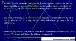 • Wireless devices need to be supported for different types of services, the wireless
device could be a wireless telephone laptop with wireless card, personal digital
assistant (PDA), or web enabled phone. For simplicity, it could be called an MS.
• In a cellular structure, a MS (mobile station) needs to communicate with the BS of
the cell where the MS is currently located and the BS acts as a gateway to the rest
of the world.
• Therefore, to provide a link, the MS needs to be in the area of one of the cells (and
hence a BS) so that mobility of the MS can be supported.
7
https://play.google.com/store/apps/details?id=com.sss.edubuzz360
www.edubuzz360.com
 