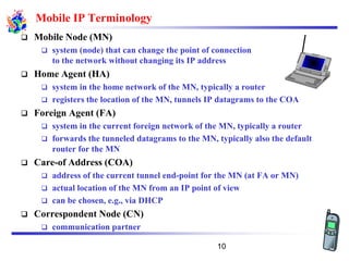 Mobile IP Terminology
❑ Mobile Node (MN)
❑ system (node) that can change the point of connection
to the network without changing its IP address
❑ Home Agent (HA)
❑ system in the home network of the MN, typically a router
❑ registers the location of the MN, tunnels IP datagrams to the COA
❑ Foreign Agent (FA)
❑ system in the current foreign network of the MN, typically a router
❑ forwards the tunneled datagrams to the MN, typically also the default
router for the MN
❑ Care-of Address (COA)
❑ address of the current tunnel end-point for the MN (at FA or MN)
❑ actual location of the MN from an IP point of view
❑ can be chosen, e.g., via DHCP
❑ Correspondent Node (CN)
❑ communication partner
10
 