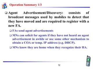 Operation Summary 1/3
❑ Agent Advertisement/Discovery: consists of
broadcast messages used by mobiles to detect that
they have moved and are required to register with a
new FA.
❑ FAs send agent advertisements
❑ MNs can solicit for agents if they have not heard an agent
advertisement in awhile or use some other mechanism to
obtain a COA or temp. IP address (e.g. DHCP).
❑ MNs know they are home when they recognize their HA.
12
 