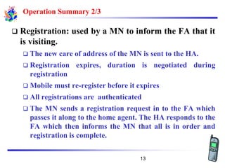 Operation Summary 2/3
❑ Registration: used by a MN to inform the FA that it
is visiting.
❑ The new care of address of the MN is sent to the HA.
❑ Registration expires, duration is negotiated during
registration
❑ Mobile must re-register before it expires
❑ All registrations are authenticated
❑ The MN sends a registration request in to the FA which
passes it along to the home agent. The HA responds to the
FA which then informs the MN that all is in order and
registration is complete.
13
 