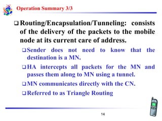 Operation Summary 3/3
❑ Routing/Encapsulation/Tunneling: consists
of the delivery of the packets to the mobile
node at its current care of address.
❑Sender does not need to know that the
destination is a MN.
❑HA intercepts all packets for the MN and
passes them along to MN using a tunnel.
❑MN communicates directly with the CN.
❑Referred to as Triangle Routing
14
 