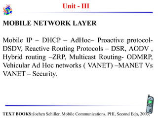 Unit - III
MOBILE NETWORK LAYER
Mobile IP – DHCP – AdHoc– Proactive protocol-
DSDV, Reactive Routing Protocols – DSR, AODV ,
Hybrid routing –ZRP, Multicast Routing- ODMRP,
Vehicular Ad Hoc networks ( VANET) –MANET Vs
VANET – Security.
TEXT BOOKS:Jochen Schiller, Mobile Communications, PHI, Second Edn, 2003.
2
 