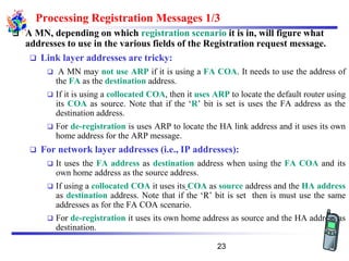 Processing Registration Messages 1/3
❑ A MN, depending on which registration scenario it is in, will figure what
addresses to use in the various fields of the Registration request message.
❑ Link layer addresses are tricky:
❑ A MN may not use ARP if it is using a FA COA. It needs to use the address of
the FA as the destination address.
❑ If it is using a collocated COA, then it uses ARP to locate the default router using
its COA as source. Note that if the ‘R’ bit is set is uses the FA address as the
destination address.
❑ For de-registration is uses ARP to locate the HA link address and it uses its own
home address for the ARP message.
❑ For network layer addresses (i.e., IP addresses):
❑ It uses the FA address as destination address when using the FA COA and its
own home address as the source address.
❑ If using a collocated COA it uses its COA as source address and the HA address
as destination address. Note that if the ‘R’ bit is set then is must use the same
addresses as for the FA COA scenario.
❑ For de-registration it uses its own home address as source and the HA address as
destination.
23
 