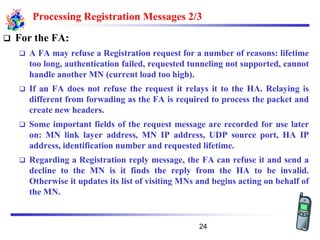 Processing Registration Messages 2/3
❑ For the FA:
❑ A FA may refuse a Registration request for a number of reasons: lifetime
too long, authentication failed, requested tunneling not supported, cannot
handle another MN (current load too high).
❑ If an FA does not refuse the request it relays it to the HA. Relaying is
different from forwading as the FA is required to process the packet and
create new headers.
❑ Some important fields of the request message are recorded for use later
on: MN link layer address, MN IP address, UDP source port, HA IP
address, identification number and requested lifetime.
❑ Regarding a Registration reply message, the FA can refuse it and send a
decline to the MN is it finds the reply from the HA to be invalid.
Otherwise it updates its list of visiting MNs and begins acting on behalf of
the MN.
24
 