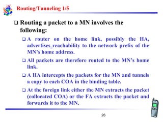 Routing/Tunneling 1/5
❑ Routing a packet to a MN involves the
following:
❑ A router on the home link, possibly the HA,
advertises reachability to the network prefix of the
MN’s home address.
❑ All packets are therefore routed to the MN’s home
link.
❑ A HA intercepts the packets for the MN and tunnels
a copy to each COA in the binding table.
❑ At the foreign link either the MN extracts the packet
(collocated COA) or the FA extracts the packet and
forwards it to the MN.
26
 