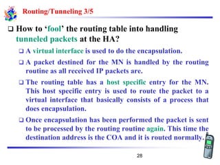 Routing/Tunneling 3/5
❑ How to ‘fool’ the routing table into handling
tunneled packets at the HA?
❑ A virtual interface is used to do the encapsulation.
❑ A packet destined for the MN is handled by the routing
routine as all received IP packets are.
❑ The routing table has a host specific entry for the MN.
This host specific entry is used to route the packet to a
virtual interface that basically consists of a process that
does encapsulation.
❑ Once encapsulation has been performed the packet is sent
to be processed by the routing routine again. This time the
destination address is the COA and it is routed normally.
28
 
