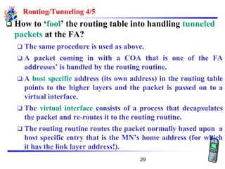 Routing/Tunneling 4/5
❑ How to ‘fool’ the routing table into handling tunneled
packets at the FA?
❑ The same procedure is used as above.
❑ A packet coming in with a COA that is one of the FA
addresses’ is handled by the routing routine.
❑ A host specific address (its own address) in the routing table
points to the higher layers and the packet is passed on to a
virtual interface.
❑ The virtual interface consists of a process that decapsulates
the packet and re-routes it to the routing routine.
❑ The routing routine routes the packet normally based upon a
host specific entry that is the MN’s home address (for which
it has the link layer address!).
29
 