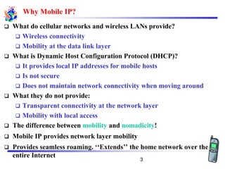 Why Mobile IP?
❑ What do cellular networks and wireless LANs provide?
❑ Wireless connectivity
❑ Mobility at the data link layer
❑ What is Dynamic Host Configuration Protocol (DHCP)?
❑ It provides local IP addresses for mobile hosts
❑ Is not secure
❑ Does not maintain network connectivity when moving around
❑ What they do not provide:
❑ Transparent connectivity at the network layer
❑ Mobility with local access
❑ The difference between mobility and nomadicity!
❑ Mobile IP provides network layer mobility
❑ Provides seamless roaming. ‘‘Extends’’ the home network over the
entire Internet
3
 