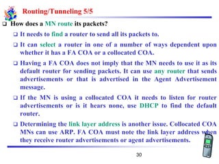 Routing/Tunneling 5/5
❑ How does a MN route its packets?
❑ It needs to find a router to send all its packets to.
❑ It can select a router in one of a number of ways dependent upon
whether it has a FA COA or a collocated COA.
❑ Having a FA COA does not imply that the MN needs to use it as its
default router for sending packets. It can use any router that sends
advertisements or that is advertised in the Agent Advertisement
message.
❑ If the MN is using a collocated COA it needs to listen for router
advertisements or is it hears none, use DHCP to find the default
router.
❑ Determining the link layer address is another issue. Collocated COA
MNs can use ARP. FA COA must note the link layer address when
they receive router advertisements or agent advertisements.
30
 