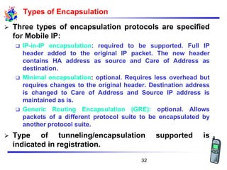 Types of Encapsulation
➢ Three types of encapsulation protocols are specified
for Mobile IP:
❑ IP-in-IP encapsulation: required to be supported. Full IP
header added to the original IP packet. The new header
contains HA address as source and Care of Address as
destination.
❑ Minimal encapsulation: optional. Requires less overhead but
requires changes to the original header. Destination address
is changed to Care of Address and Source IP address is
maintained as is.
❑ Generic Routing Encapsulation (GRE): optional. Allows
packets of a different protocol suite to be encapsulated by
another protocol suite.
➢ Type of tunneling/encapsulation supported is
indicated in registration.
32
 