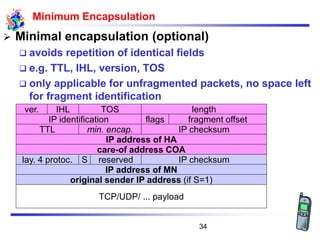 Minimum Encapsulation
➢ Minimal encapsulation (optional)
❑ avoids repetition of identical fields
❑ e.g. TTL, IHL, version, TOS
❑ only applicable for unfragmented packets, no space left
for fragment identification
care-of address COA
IP address of HA
TTL
IP identification
min. encap. IP checksum
flags fragment offset
lengthTOSver. IHL
IP address of MN
original sender IP address (if S=1)
Slay. 4 protoc. IP checksum
TCP/UDP/ ... payload
reserved
34
 