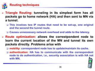 Routing techniques
➢ Triangle Routing: tunneling in its simplest form has all
packets go to home network (HA) and then sent to MN via
a tunnel.
❑ This involves two IP routes that need to be set-up, one original
and the second the tunnel route.
❑ Causes unnecessary network overhead and adds to the latency.
➢ Route optimization: allows the correstpondent node to
learn the current location of the MN and tunnel its own
packets directly. Problems arise with
❑ mobility: correspondent node has to update/maintain its cache.
❑ authentication: HA has to communicate with the correspondent
node to do authentication, i.e., security association is with HA not
with MN.
36
 