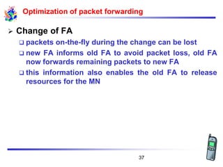 Optimization of packet forwarding
➢ Change of FA
❑ packets on-the-fly during the change can be lost
❑ new FA informs old FA to avoid packet loss, old FA
now forwards remaining packets to new FA
❑ this information also enables the old FA to release
resources for the MN
37
 
