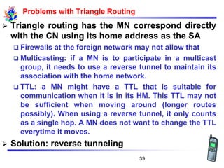 Problems with Triangle Routing
➢ Triangle routing has the MN correspond directly
with the CN using its home address as the SA
❑ Firewalls at the foreign network may not allow that
❑ Multicasting: if a MN is to participate in a multicast
group, it needs to use a reverse tunnel to maintain its
association with the home network.
❑ TTL: a MN might have a TTL that is suitable for
communication when it is in its HM. This TTL may not
be sufficient when moving around (longer routes
possibly). When using a reverse tunnel, it only counts
as a single hop. A MN does not want to change the TTL
everytime it moves.
➢ Solution: reverse tunneling
39
 