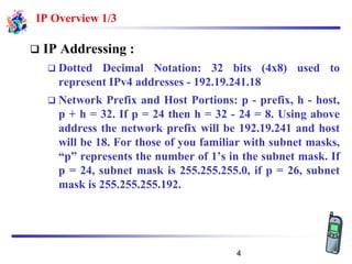IP Overview 1/3
❑ IP Addressing :
❑ Dotted Decimal Notation: 32 bits (4x8) used to
represent IPv4 addresses - 192.19.241.18
❑ Network Prefix and Host Portions: p - prefix, h - host,
p + h = 32. If p = 24 then h = 32 - 24 = 8. Using above
address the network prefix will be 192.19.241 and host
will be 18. For those of you familiar with subnet masks,
“p” represents the number of 1’s in the subnet mask. If
p = 24, subnet mask is 255.255.255.0, if p = 26, subnet
mask is 255.255.255.192.
4
 