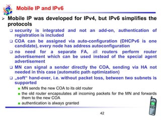 Mobile IP and IPv6
➢ Mobile IP was developed for IPv4, but IPv6 simplifies the
protocols
❑ security is integrated and not an add-on, authentication of
registration is included
❑ COA can be assigned via auto-configuration (DHCPv6 is one
candidate), every node has address autoconfiguration
❑ no need for a separate FA, all routers perform router
advertisement which can be used instead of the special agent
advertisement
❑ MN can signal a sender directly the COA, sending via HA not
needed in this case (automatic path optimization)
❑ „soft“ hand-over, i.e. without packet loss, between two subnets is
supported
MN sends the new COA to its old router
the old router encapsulates all incoming packets for the MN and forwards
them to the new COA
authentication is always granted
42
 
