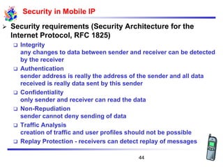 Security in Mobile IP
➢ Security requirements (Security Architecture for the
Internet Protocol, RFC 1825)
❑ Integrity
any changes to data between sender and receiver can be detected
by the receiver
❑ Authentication
sender address is really the address of the sender and all data
received is really data sent by this sender
❑ Confidentiality
only sender and receiver can read the data
❑ Non-Repudiation
sender cannot deny sending of data
❑ Traffic Analysis
creation of traffic and user profiles should not be possible
❑ Replay Protection - receivers can detect replay of messages
44
 