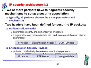 not encrypted encrypted
IP security architecture 1/2
➢ Two or more partners have to negotiate security
mechanisms to setup a security association
❑ typically, all partners choose the same parameters and
mechanisms
➢ Two headers have been defined for securing IP packets:
❑ Authentication-Header
guarantees integrity and authenticity of IP packets
if asymmetric encryption schemes are used, non-repudiation can also be
guaranteed
❑ Encapsulation Security Payload
protects confidentiality between communication partners
Authentification-HeaderIP-Header UDP/TCP-Paketauthentication headerIP header UDP/TCP data
ESP headerIP header encrypted data
45
 