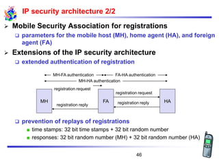 ➢ Mobile Security Association for registrations
❑ parameters for the mobile host (MH), home agent (HA), and foreign
agent (FA)
➢ Extensions of the IP security architecture
❑ extended authentication of registration
❑ prevention of replays of registrations
time stamps: 32 bit time stamps + 32 bit random number
responses: 32 bit random number (MH) + 32 bit random number (HA)
IP security architecture 2/2
registration reply
registration request
registration request
MH FA HA
registration reply
MH-HA authentication
MH-FA authentication FA-HA authentication
46
 