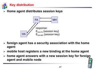 Key distribution
➢ Home agent distributes session keys
➢ foreign agent has a security association with the home
agent
➢ mobile host registers a new binding at the home agent
➢ home agent answers with a new session key for foreign
agent and mobile node
FA MH
HA
response:
EHA-FA {session key}
EHA-MH {session key}
47
 