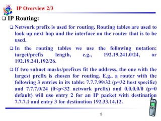 IP Overview 2/3
❑ IP Routing:
❑ Network prefix is used for routing. Routing tables are used to
look up next hop and the interface on the router that is to be
used.
❑ In the routing tables we use the following notation:
target/prefix length, e.g., 192.19.241.0/24, or
192.19.241.192/26.
❑ If two subnet masks/prefixes fit the address, the one with the
largest prefix is chosen for routing. E.g., a router with the
following 3 entries in its table: 7.7.7.99/32 (p=32 host specific)
and 7.7.7.0/24 (0<p<32 network prefix) and 0.0.0.0/0 (p=0
default) will use entry 2 for an IP packet with destination
7.7.7.1 and entry 3 for destination 192.33.14.12.
5
 