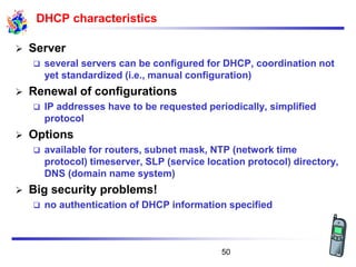 DHCP characteristics
➢ Server
❑ several servers can be configured for DHCP, coordination not
yet standardized (i.e., manual configuration)
➢ Renewal of configurations
❑ IP addresses have to be requested periodically, simplified
protocol
➢ Options
❑ available for routers, subnet mask, NTP (network time
protocol) timeserver, SLP (service location protocol) directory,
DNS (domain name system)
➢ Big security problems!
❑ no authentication of DHCP information specified
50
 