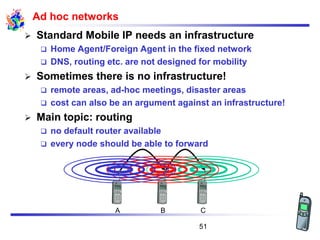 Ad hoc networks
➢ Standard Mobile IP needs an infrastructure
❑ Home Agent/Foreign Agent in the fixed network
❑ DNS, routing etc. are not designed for mobility
➢ Sometimes there is no infrastructure!
❑ remote areas, ad-hoc meetings, disaster areas
❑ cost can also be an argument against an infrastructure!
➢ Main topic: routing
❑ no default router available
❑ every node should be able to forward
A B C
51
 