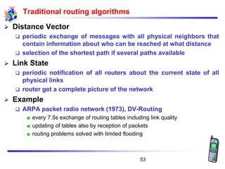 Traditional routing algorithms
➢ Distance Vector
❑ periodic exchange of messages with all physical neighbors that
contain information about who can be reached at what distance
❑ selection of the shortest path if several paths available
➢ Link State
❑ periodic notification of all routers about the current state of all
physical links
❑ router get a complete picture of the network
➢ Example
❑ ARPA packet radio network (1973), DV-Routing
every 7.5s exchange of routing tables including link quality
updating of tables also by reception of packets
routing problems solved with limited flooding
53
 