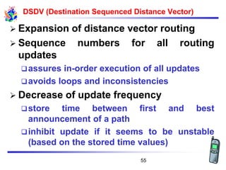 DSDV (Destination Sequenced Distance Vector)
➢ Expansion of distance vector routing
➢ Sequence numbers for all routing
updates
❑assures in-order execution of all updates
❑avoids loops and inconsistencies
➢ Decrease of update frequency
❑store time between first and best
announcement of a path
❑inhibit update if it seems to be unstable
(based on the stored time values)
55
 
