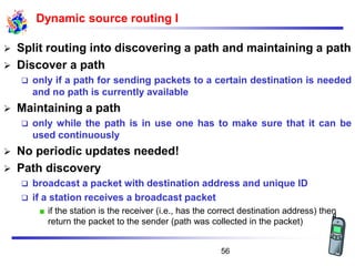 Dynamic source routing I
➢ Split routing into discovering a path and maintaining a path
➢ Discover a path
❑ only if a path for sending packets to a certain destination is needed
and no path is currently available
➢ Maintaining a path
❑ only while the path is in use one has to make sure that it can be
used continuously
➢ No periodic updates needed!
➢ Path discovery
❑ broadcast a packet with destination address and unique ID
❑ if a station receives a broadcast packet
if the station is the receiver (i.e., has the correct destination address) then
return the packet to the sender (path was collected in the packet)
56
 