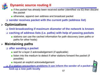 Dynamic source routing II
if the packet has already been received earlier (identified via ID) then discard
the packet
otherwise, append own address and broadcast packet
❑ sender receives packet with the current path (address list)
➢ Optimizations
❑ limit broadcasting if maximum diameter of the network is known
❑ caching of address lists (i.e. paths) with help of passing packets
stations can use the cached information for path discovery (own paths or
paths for other hosts)
➢ Maintaining paths
❑ after sending a packet
wait for a layer 2 acknowledgement (if applicable)
listen into the medium to detect if other stations forward the packet (if
possible)
request an explicit acknowledgement
❑ if a station encounters problems it can inform the sender of a packet or
look-up a new path locally
57
 