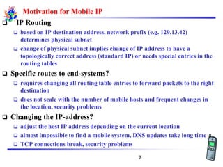 Motivation for Mobile IP
❑ IP Routing
❑ based on IP destination address, network prefix (e.g. 129.13.42)
determines physical subnet
❑ change of physical subnet implies change of IP address to have a
topologically correct address (standard IP) or needs special entries in the
routing tables
❑ Specific routes to end-systems?
❑ requires changing all routing table entries to forward packets to the right
destination
❑ does not scale with the number of mobile hosts and frequent changes in
the location, security problems
❑ Changing the IP-address?
❑ adjust the host IP address depending on the current location
❑ almost impossible to find a mobile system, DNS updates take long time
❑ TCP connections break, security problems
7
 