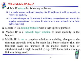 What Mobile IP does?
❑ Mobile IP solves the following problems:
❑ if a node moves without changing its IP address it will be unable to
receive its packets,
❑ if a node changes its IP address it will have to terminate and restart its
ongoing connections everytime it moves to a new network area (new
network prefix).
❑ Mobile IP is a routing protocol with a very specific purpose.
❑ Mobile IP is a network layer solution to node mobility in the
Internet.
❑ Mobile IP is not a complete solution to mobility, changes to the
transport protocols need to be made for a better solution (i.e., the
transport layers are unaware of the mobile node’s point of
attachment and it might be useful if, e.g., TCP knew that a wireless
link was being used!).
8
 