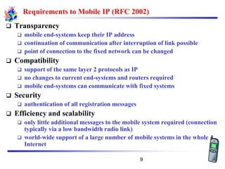 Requirements to Mobile IP (RFC 2002)
❑ Transparency
❑ mobile end-systems keep their IP address
❑ continuation of communication after interruption of link possible
❑ point of connection to the fixed network can be changed
❑ Compatibility
❑ support of the same layer 2 protocols as IP
❑ no changes to current end-systems and routers required
❑ mobile end-systems can communicate with fixed systems
❑ Security
❑ authentication of all registration messages
❑ Efficiency and scalability
❑ only little additional messages to the mobile system required (connection
typically via a low bandwidth radio link)
❑ world-wide support of a large number of mobile systems in the whole
Internet
9
 