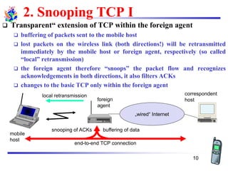 2. Snooping TCP I
❑ Transparent“ extension of TCP within the foreign agent
❑ buffering of packets sent to the mobile host
❑ lost packets on the wireless link (both directions!) will be retransmitted
immediately by the mobile host or foreign agent, respectively (so called
“local” retransmission)
❑ the foreign agent therefore “snoops” the packet flow and recognizes
acknowledgements in both directions, it also filters ACKs
❑ changes to the basic TCP only within the foreign agent
„wired“ Internet
buffering of data
end-to-end TCP connection
local retransmission correspondent
hostforeign
agent
mobile
host
snooping of ACKs
10
 