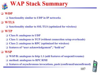 WAP Stack Summary
❑ WDP
❑ functionality similar to UDP in IP networks
❑ WTLS
❑ functionality similar to SSL/TLS (optimized for wireless)
❑ WTP
❑ Class 0: analogous to UDP
❑ Class 1: analogous to TCP (without connection setup overheads)
❑ Class 2: analogous to RPC (optimized for wireless)
❑ features of “user acknowledgement”, “hold on”
❑ WSP
❑ WSP/B: analogous to http 1.1 (add features of suspend/resume)
❑ method: analogous to RPC/RMI
❑ features of asynchronous invocations, push (confirmed/unconfirmed)
107
 