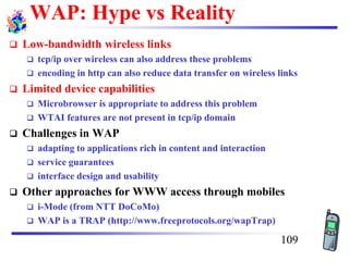 WAP: Hype vs Reality
❑ Low-bandwidth wireless links
❑ tcp/ip over wireless can also address these problems
❑ encoding in http can also reduce data transfer on wireless links
❑ Limited device capabilities
❑ Microbrowser is appropriate to address this problem
❑ WTAI features are not present in tcp/ip domain
❑ Challenges in WAP
❑ adapting to applications rich in content and interaction
❑ service guarantees
❑ interface design and usability
❑ Other approaches for WWW access through mobiles
❑ i-Mode (from NTT DoCoMo)
❑ WAP is a TRAP (http://www.freeprotocols.org/wapTrap)
109
 