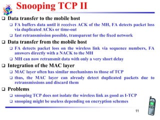 Snooping TCP II
❑ Data transfer to the mobile host
❑ FA buffers data until it receives ACK of the MH, FA detects packet loss
via duplicated ACKs or time-out
❑ fast retransmission possible, transparent for the fixed network
❑ Data transfer from the mobile host
❑ FA detects packet loss on the wireless link via sequence numbers, FA
answers directly with a NACK to the MH
❑ MH can now retransmit data with only a very short delay
❑ Integration of the MAC layer
❑ MAC layer often has similar mechanisms to those of TCP
❑ thus, the MAC layer can already detect duplicated packets due to
retransmissions and discard them
❑ Problems
❑ snooping TCP does not isolate the wireless link as good as I-TCP
❑ snooping might be useless depending on encryption schemes
11
 