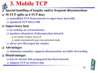 3. Mobile TCP
❑ Special handling of lengthy and/or frequent disconnections
❑ M-TCP splits as I-TCP does
❑ unmodified TCP fixed network to supervisory host (SH)
❑ optimized TCP SH to MH
❑ Supervisory host
❑ no caching, no retransmission
❑ monitors all packets, if disconnection detected
set sender window size to 0
sender automatically goes into persistent mode
❑ old or new SH reopen the window
❑ Advantages
❑ maintains semantics, supports disconnection, no buffer forwarding
❑ Disadvantages
❑ loss on wireless link propagated into fixed network
❑ adapted TCP on wireless link
12
 