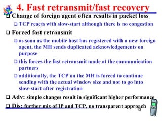 4. Fast retransmit/fast recovery
❑ Change of foreign agent often results in packet loss
❑ TCP reacts with slow-start although there is no congestion
❑ Forced fast retransmit
❑ as soon as the mobile host has registered with a new foreign
agent, the MH sends duplicated acknowledgements on
purpose
❑ this forces the fast retransmit mode at the communication
partners
❑ additionally, the TCP on the MH is forced to continue
sending with the actual window size and not to go into
slow-start after registration
❑ Adv: simple changes result in significant higher performance
❑ Dis: further mix of IP and TCP, no transparent approach
13
 