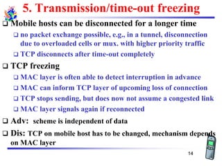 5. Transmission/time-out freezing
❑ Mobile hosts can be disconnected for a longer time
❑ no packet exchange possible, e.g., in a tunnel, disconnection
due to overloaded cells or mux. with higher priority traffic
❑ TCP disconnects after time-out completely
❑ TCP freezing
❑ MAC layer is often able to detect interruption in advance
❑ MAC can inform TCP layer of upcoming loss of connection
❑ TCP stops sending, but does now not assume a congested link
❑ MAC layer signals again if reconnected
❑ Adv: scheme is independent of data
❑ Dis: TCP on mobile host has to be changed, mechanism depends
on MAC layer
14
 