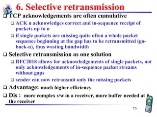 6. Selective retransmission
❑ TCP acknowledgements are often cumulative
❑ ACK n acknowledges correct and in-sequence receipt of
packets up to n
❑ if single packets are missing quite often a whole packet
sequence beginning at the gap has to be retransmitted (go-
back-n), thus wasting bandwidth
❑ Selective retransmission as one solution
❑ RFC2018 allows for acknowledgements of single packets, not
only acknowledgements of in-sequence packet streams
without gaps
❑ sender can now retransmit only the missing packets
❑ Advantage: much higher efficiency
❑ Dis : more complex s/w in a receiver, more buffer needed at
the receiver
15
 