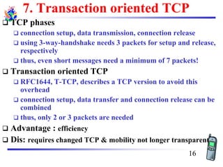 7. Transaction oriented TCP
❑ TCP phases
❑ connection setup, data transmission, connection release
❑ using 3-way-handshake needs 3 packets for setup and release,
respectively
❑ thus, even short messages need a minimum of 7 packets!
❑ Transaction oriented TCP
❑ RFC1644, T-TCP, describes a TCP version to avoid this
overhead
❑ connection setup, data transfer and connection release can be
combined
❑ thus, only 2 or 3 packets are needed
❑ Advantage : efficiency
❑ Dis: requires changed TCP & mobility not longer transparent
16
 