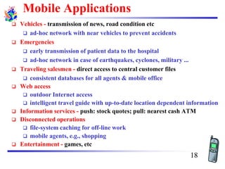 Mobile Applications
❑ Vehicles - transmission of news, road condition etc
❑ ad-hoc network with near vehicles to prevent accidents
❑ Emergencies
❑ early transmission of patient data to the hospital
❑ ad-hoc network in case of earthquakes, cyclones, military ...
❑ Traveling salesmen - direct access to central customer files
❑ consistent databases for all agents & mobile office
❑ Web access
❑ outdoor Internet access
❑ intelligent travel guide with up-to-date location dependent information
❑ Information services - push: stock quotes; pull: nearest cash ATM
❑ Disconnected operations
❑ file-system caching for off-line work
❑ mobile agents, e.g., shopping
❑ Entertainment - games, etc
18
 