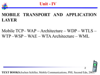 Unit - IV
MOBILE TRANSPORT AND APPLICATION
LAYER
Mobile TCP– WAP – Architecture – WDP – WTLS –
WTP –WSP – WAE – WTAArchitecture – WML
TEXT BOOKS:Jochen Schiller, Mobile Communications, PHI, Second Edn, 2003.
2
 