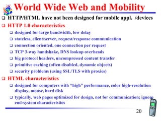 World Wide Web and Mobility
❑ HTTP/HTML have not been designed for mobile appl. /devices
❑ HTTP 1.0 characteristics
❑ designed for large bandwidth, low delay
❑ stateless, client/server, request/response communication
❑ connection oriented, one connection per request
❑ TCP 3-way handshake, DNS lookup overheads
❑ big protocol headers, uncompressed content transfer
❑ primitive caching (often disabled, dynamic objects)
❑ security problems (using SSL/TLS with proxies)
❑ HTML characteristics
❑ designed for computers with “high” performance, color high-resolution
display, mouse, hard disk
❑ typically, web pages optimized for design, not for communication; ignore
end-system characteristics
20
 